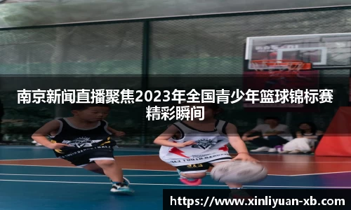 南京新闻直播聚焦2023年全国青少年篮球锦标赛精彩瞬间
