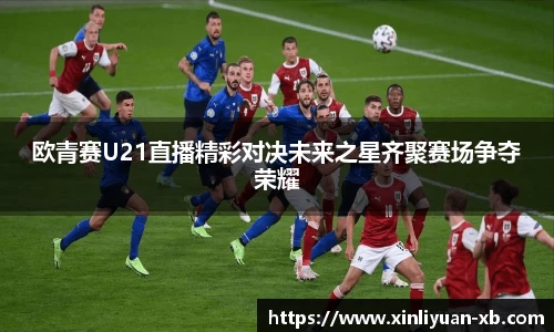 欧青赛U21直播精彩对决未来之星齐聚赛场争夺荣耀