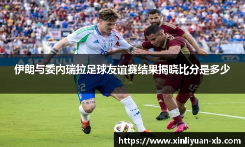 伊朗与委内瑞拉足球友谊赛结果揭晓比分是多少