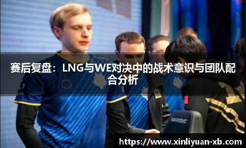 赛后复盘：LNG与WE对决中的战术意识与团队配合分析
